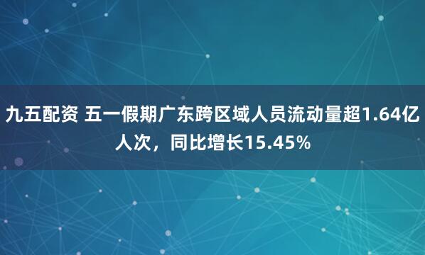 九五配资 五一假期广东跨区域人员流动量超1.64亿人次，同比增长15.45%