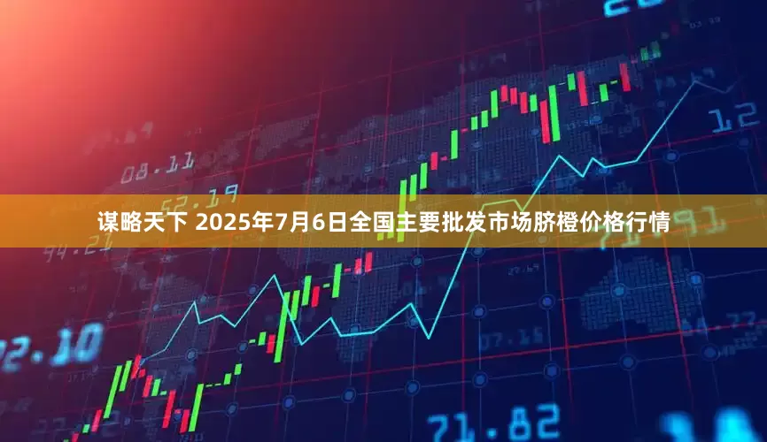 谋略天下 2025年7月6日全国主要批发市场脐橙价格行情
