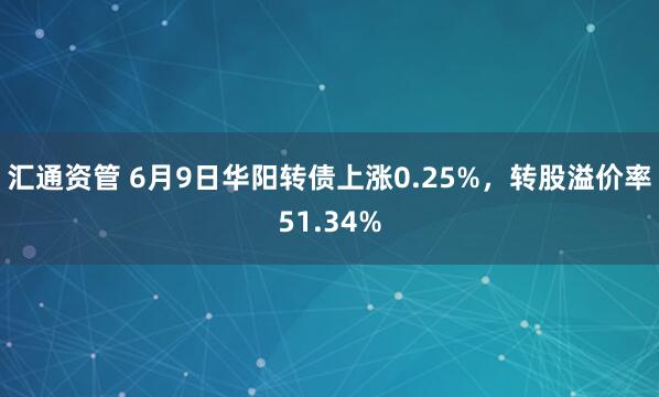 汇通资管 6月9日华阳转债上涨0.25%，转股溢价率51.34%
