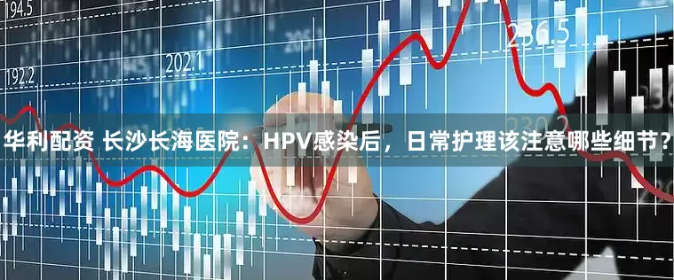 华利配资 长沙长海医院：HPV感染后，日常护理该注意哪些细节？