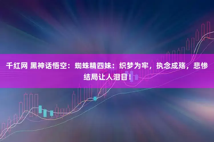 千红网 黑神话悟空：蜘蛛精四妹：织梦为牢，执念成殇，悲惨结局让人泪目！